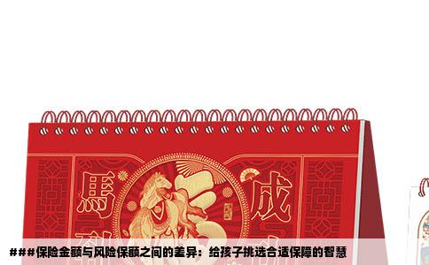 ###保险金额与风险保额之间的差异：给孩子挑选合适保障的智慧