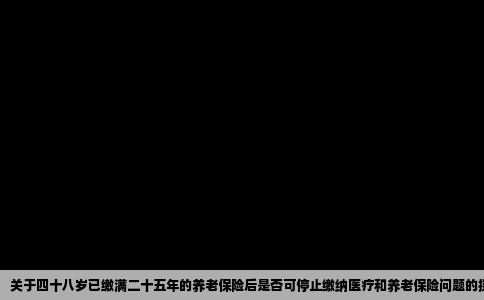 关于四十八岁已缴满二十五年的养老保险后是否可停止缴纳医疗和养老保险问题的探讨