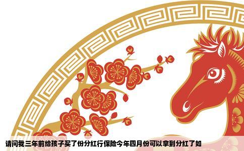 请问我三年前给孩子买了份分红行保险今年四月份可以拿到分红了如