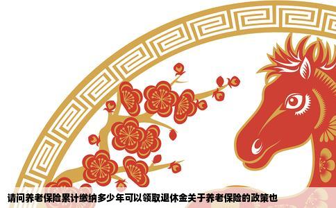 请问养老保险累计缴纳多少年可以领取退休金关于养老保险的政策也