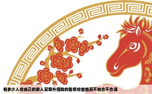 有多少人给自己的家人买意外保险的我想给爸爸买不知合不合适